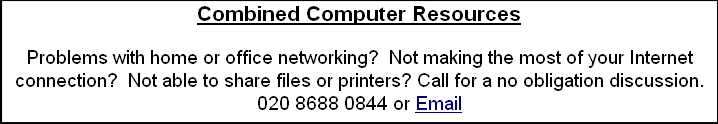 Combined Computer Resources

Problems with home or office networking?  Not making the most of your Internet connection?  Not able to share files or printers? Call for a no obligation discussion.
020 8688 0844 or Email

